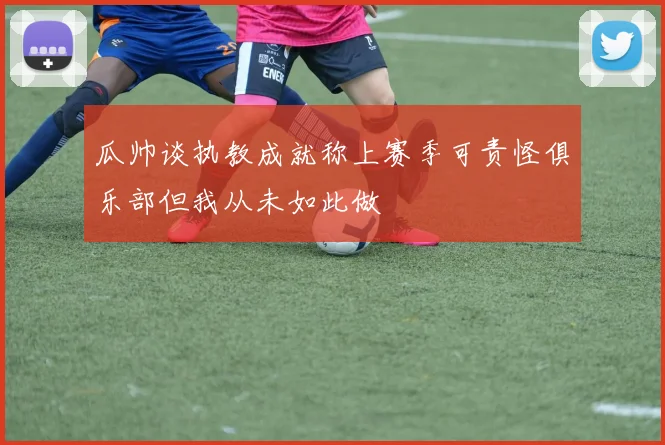 瓜帅谈执教成就称上赛季可责怪俱乐部但我从未如此做