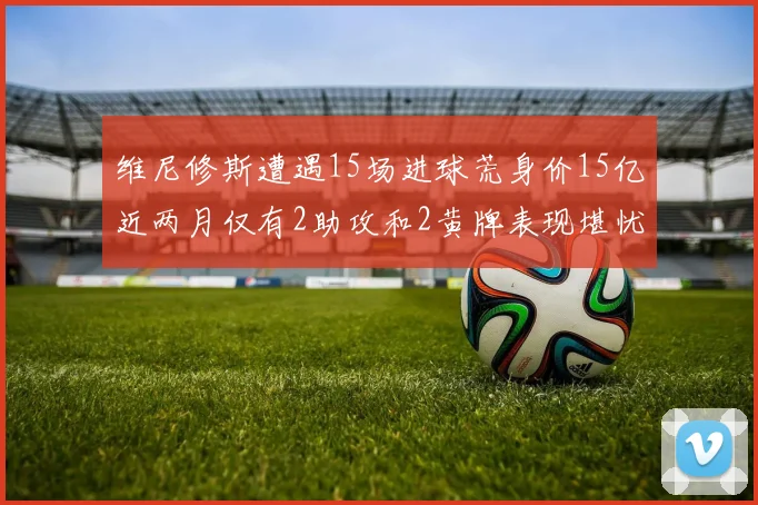 维尼修斯遭遇15场进球荒身价15亿近两月仅有2助攻和2黄牌表现堪忧