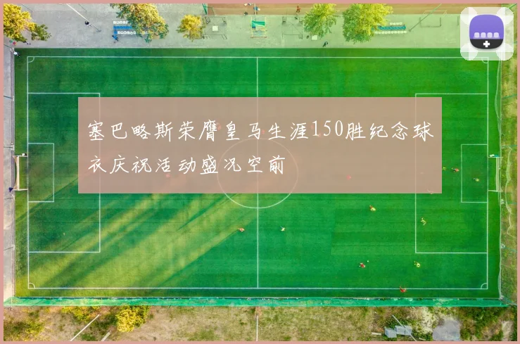 塞巴略斯荣膺皇马生涯150胜纪念球衣庆祝活动盛况空前