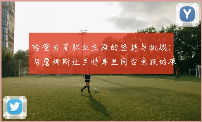 哈登分享职业生涯的坚持与挑战：与詹姆斯杜兰特库里同台竞技的艰辛