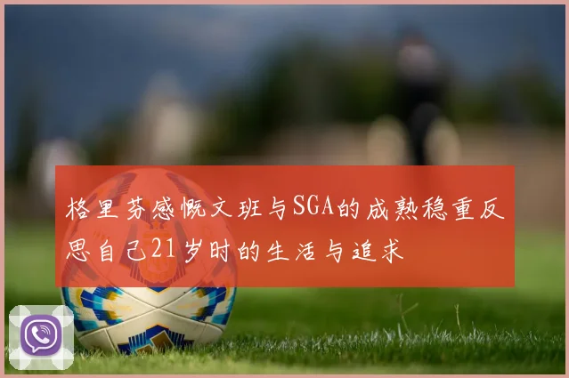 格里芬感慨文班与SGA的成熟稳重反思自己21岁时的生活与追求