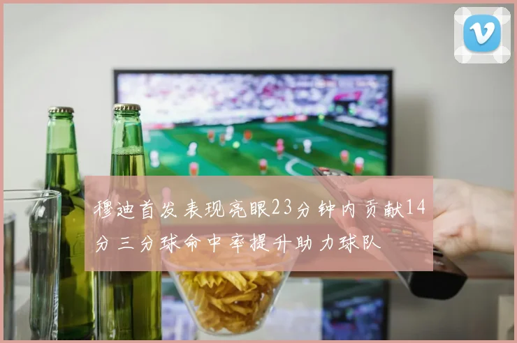 穆迪首发表现亮眼23分钟内贡献14分三分球命中率提升助力球队