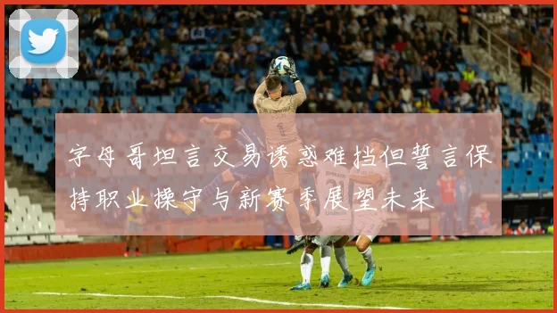 字母哥坦言交易诱惑难挡但誓言保持职业操守与新赛季展望未来