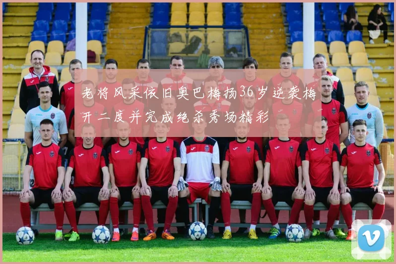 老将风采依旧奥巴梅扬36岁逆袭梅开二度并完成绝杀秀场精彩