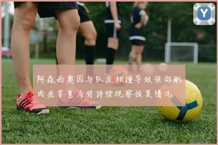 阿森西奥因与队友相撞导致颈部肌肉痉挛皇马将持续观察恢复情况