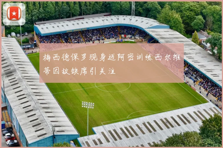 梅西德保罗现身迈阿密训练西尔维蒂因故缺席引关注