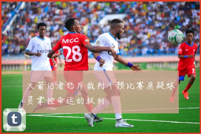 火箭记者怒斥裁判干预比赛质疑球员掌控命运的权利