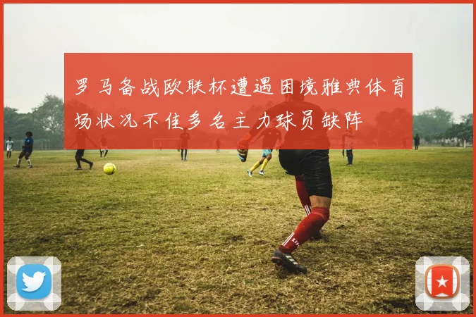 罗马备战欧联杯遭遇困境雅典体育场状况不佳多名主力球员缺阵