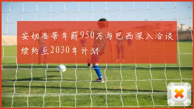 安切洛蒂年薪950万与巴西深入洽谈续约至2030年计划