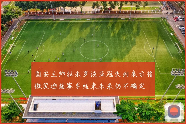 国安主帅拉米罗谈亚冠失利表示将微笑迎接赛季结束未来仍不确定
