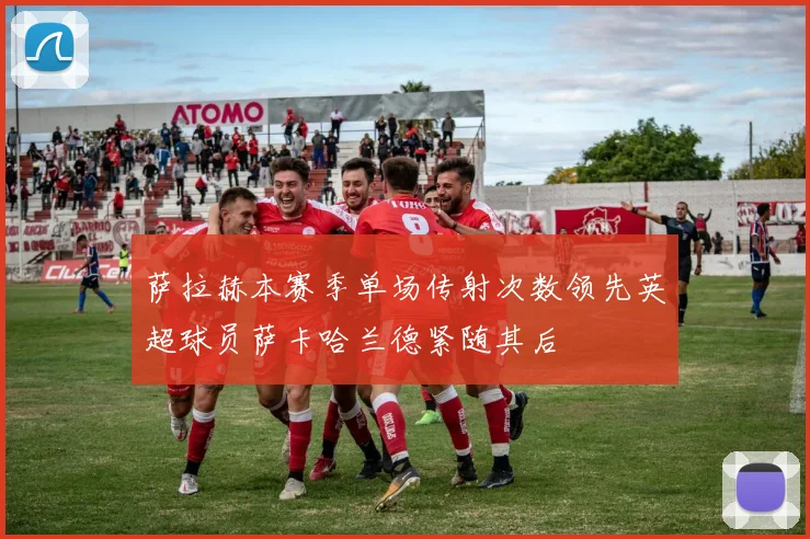 萨拉赫本赛季单场传射次数领先英超球员萨卡哈兰德紧随其后
