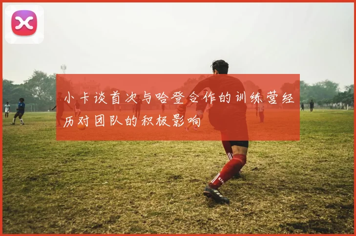 小卡谈首次与哈登合作的训练营经历对团队的积极影响