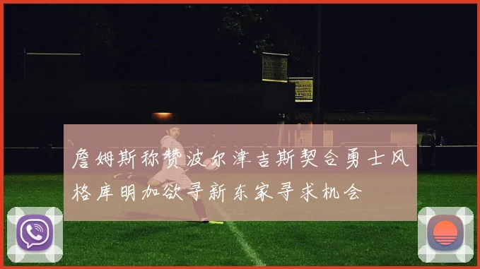 詹姆斯称赞波尔津吉斯契合勇士风格库明加欲寻新东家寻求机会