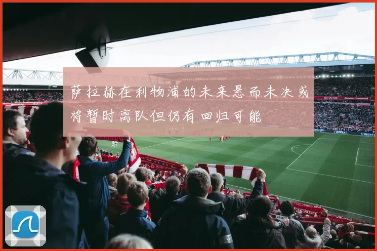 萨拉赫在利物浦的未来悬而未决或将暂时离队但仍有回归可能