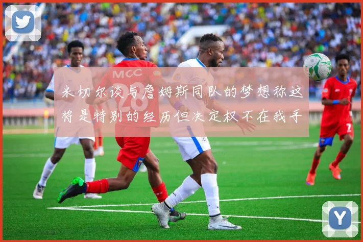 米切尔谈与詹姆斯同队的梦想称这将是特别的经历但决定权不在我手中
