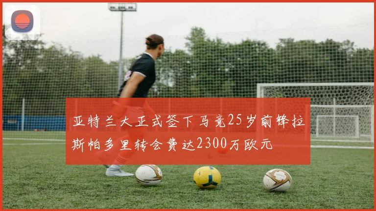 亚特兰大正式签下马竞25岁前锋拉斯帕多里转会费达2300万欧元