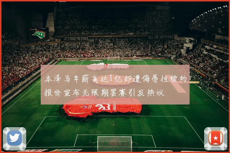 本泽马年薪高达1亿却遭侮辱性续约报价宣布无限期罢赛引发热议