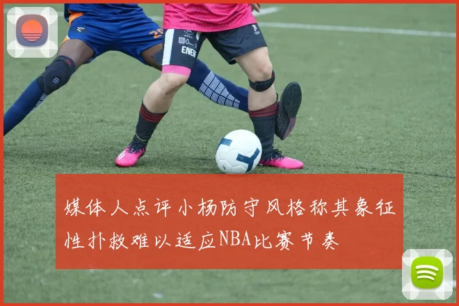 媒体人点评小杨防守风格称其象征性扑救难以适应NBA比赛节奏