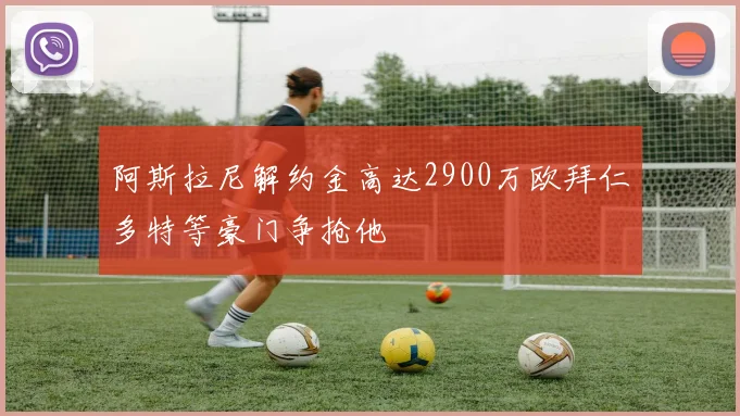 阿斯拉尼解约金高达2900万欧拜仁多特等豪门争抢他